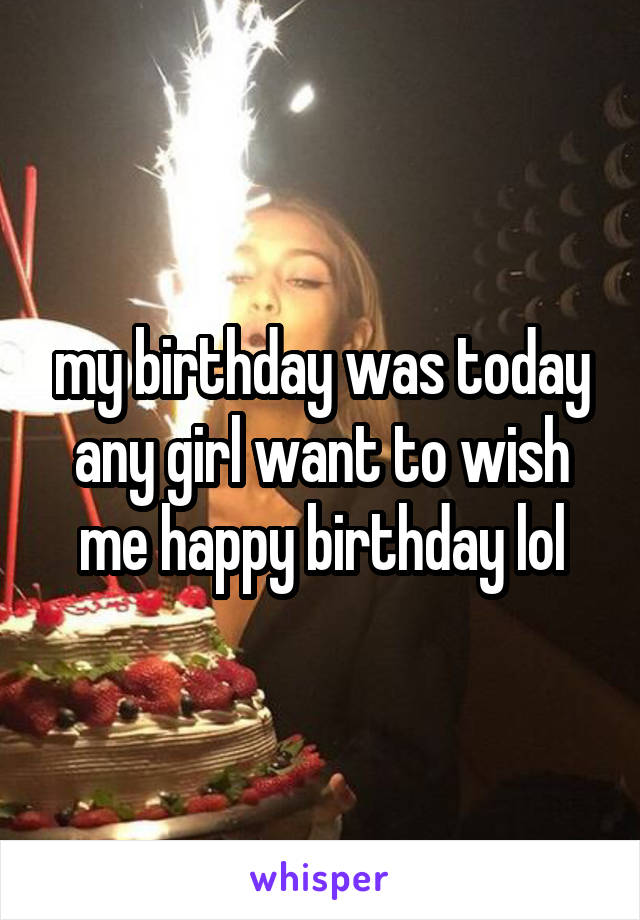 my birthday was today any girl want to wish me happy birthday lol