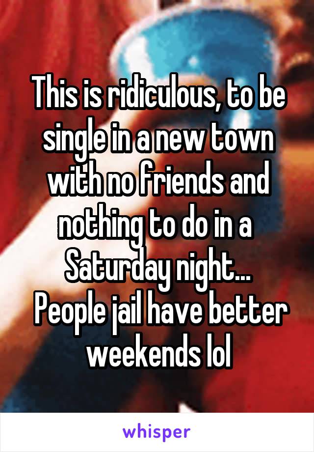 This is ridiculous, to be single in a new town with no friends and nothing to do in a  Saturday night...
 People jail have better weekends lol