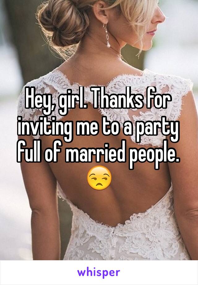 Hey, girl. Thanks for inviting me to a party full of married people. 😒
