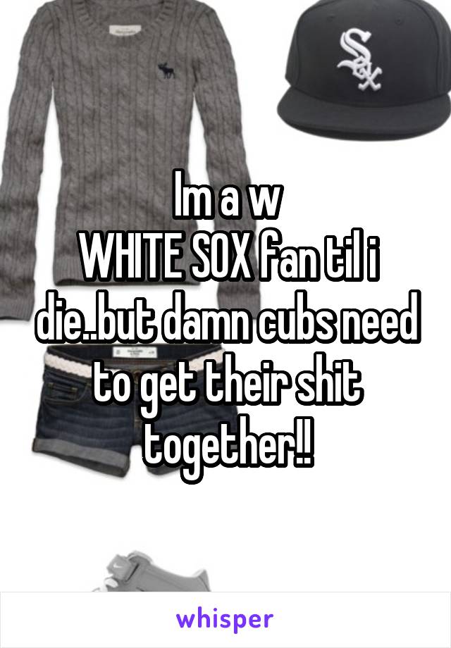 Im a w
WHITE SOX fan til i die..but damn cubs need to get their shit together!!