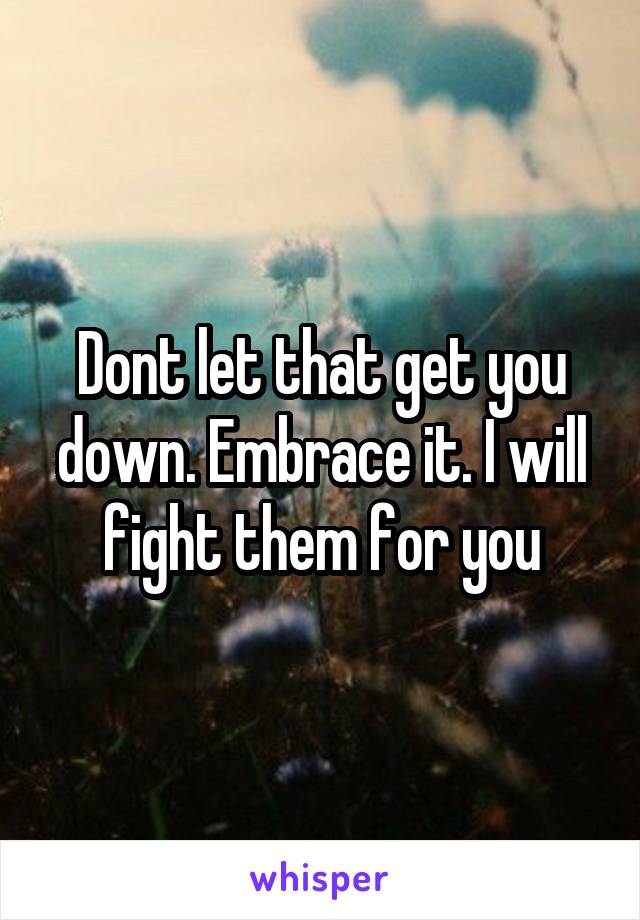 Dont let that get you down. Embrace it. I will fight them for you