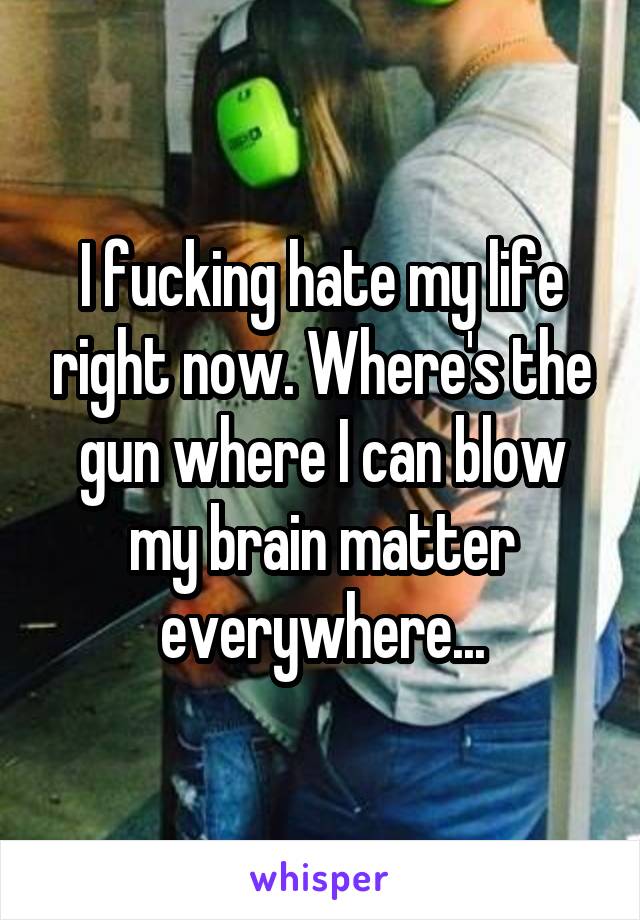 I fucking hate my life right now. Where's the gun where I can blow my brain matter everywhere...