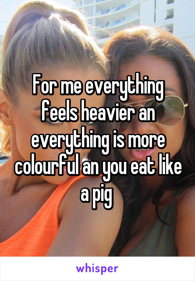 For me everything feels heavier an everything is more colourful an you eat like a pig 