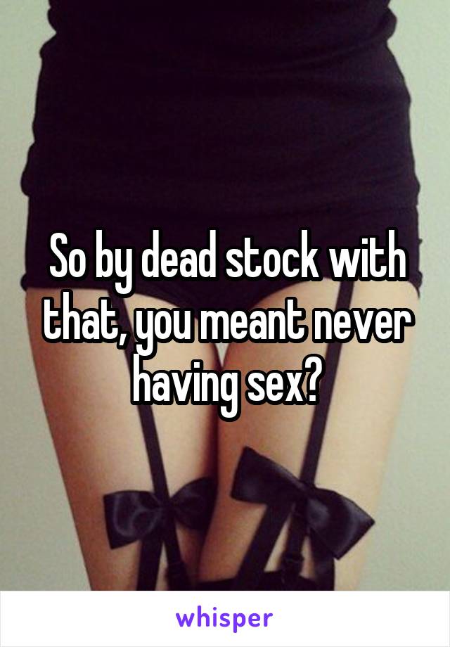 So by dead stock with that, you meant never having sex?