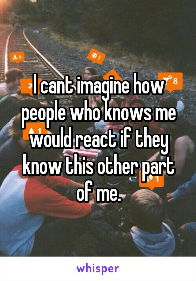 I cant imagine how people who knows me would react if they know this other part of me.
