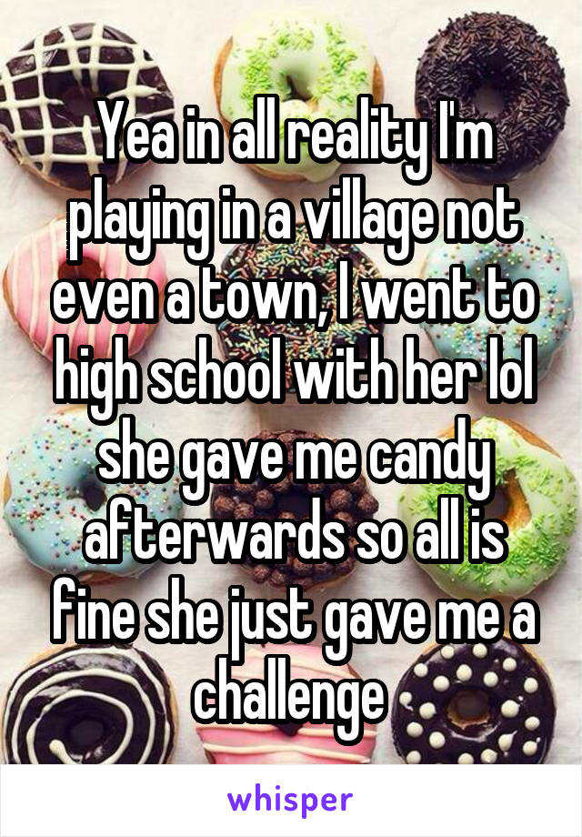 Yea in all reality I'm playing in a village not even a town, I went to high school with her lol she gave me candy afterwards so all is fine she just gave me a challenge 