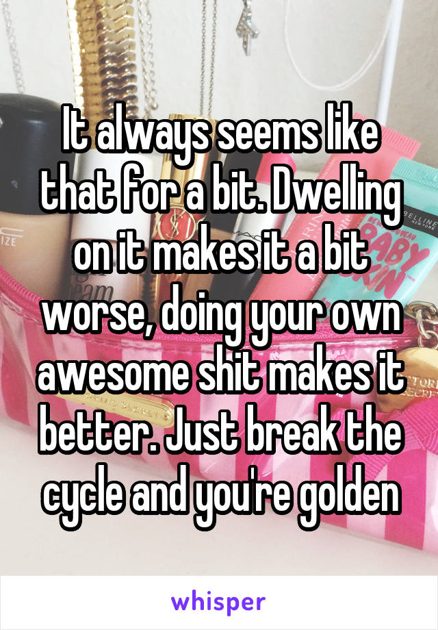 It always seems like that for a bit. Dwelling on it makes it a bit worse, doing your own awesome shit makes it better. Just break the cycle and you're golden