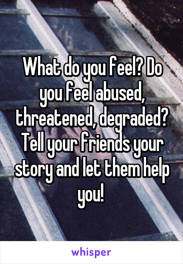 What do you feel? Do you feel abused, threatened, degraded? Tell your friends your story and let them help you! 