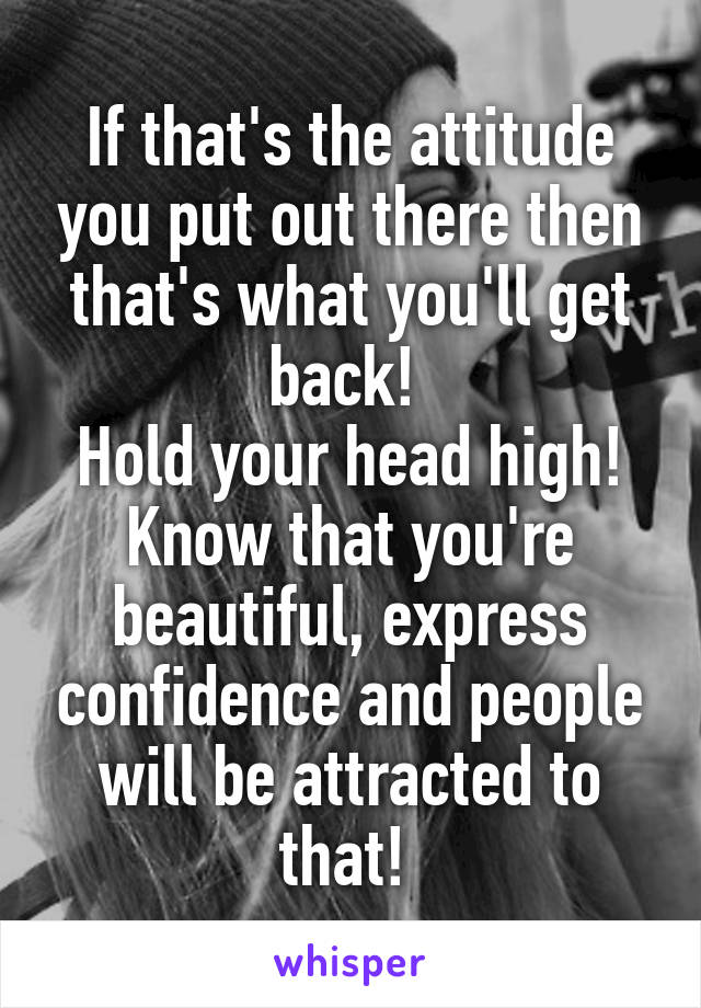If that's the attitude you put out there then that's what you'll get back! 
Hold your head high! Know that you're beautiful, express confidence and people will be attracted to that! 