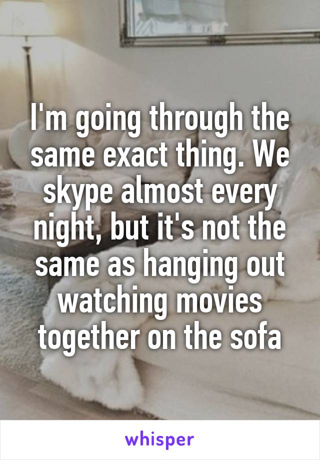 I'm going through the same exact thing. We skype almost every night, but it's not the same as hanging out watching movies together on the sofa