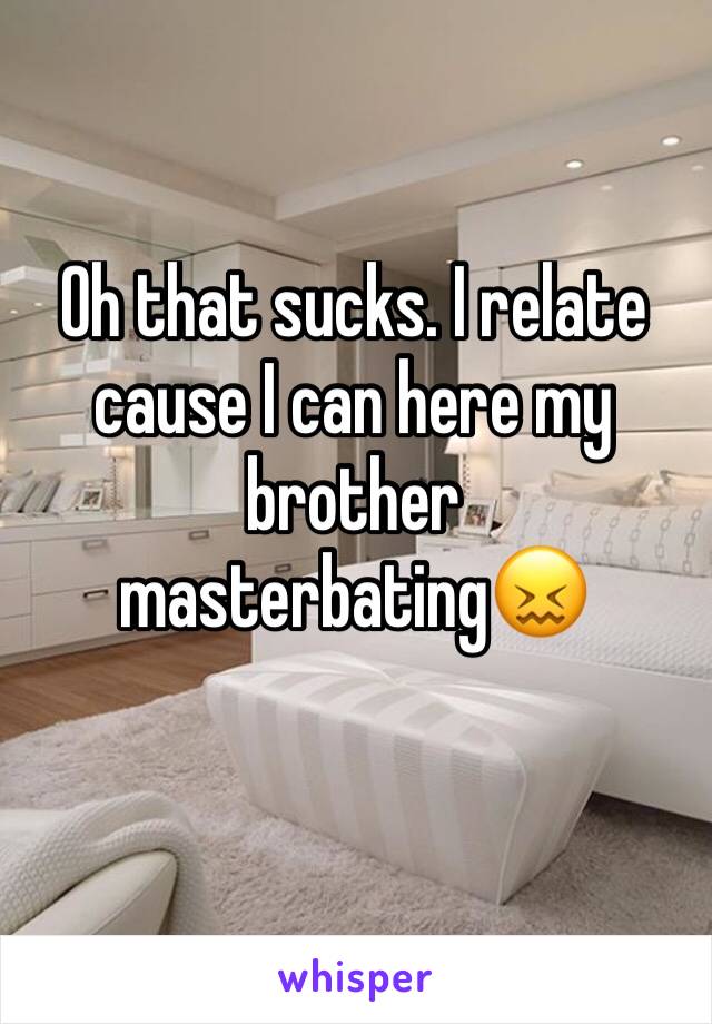 Oh that sucks. I relate cause I can here my brother masterbating😖