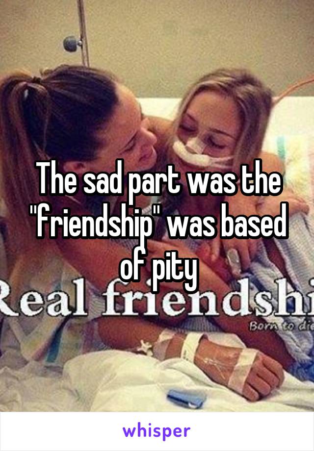 The sad part was the "friendship" was based of pity