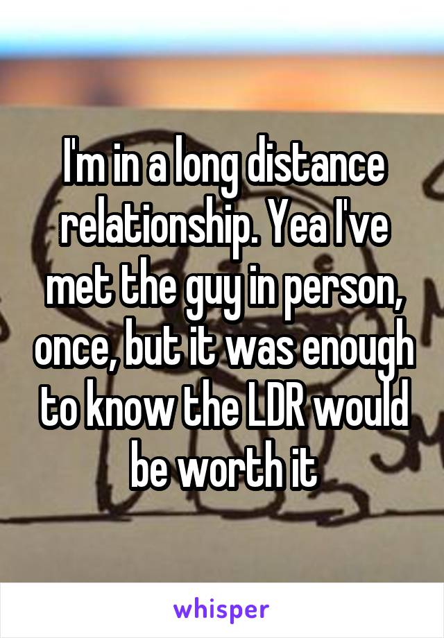 I'm in a long distance relationship. Yea I've met the guy in person, once, but it was enough to know the LDR would be worth it