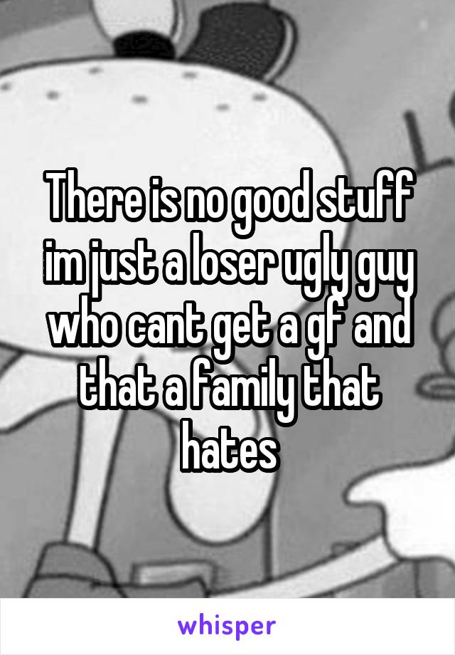 There is no good stuff im just a loser ugly guy who cant get a gf and that a family that hates