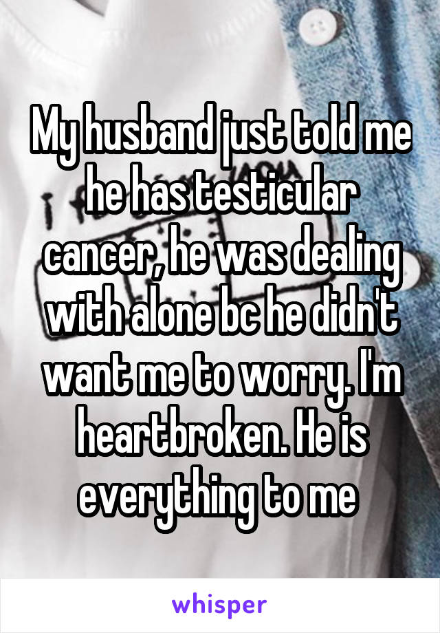 My husband just told me he has testicular cancer, he was dealing with alone bc he didn't want me to worry. I'm heartbroken. He is everything to me 