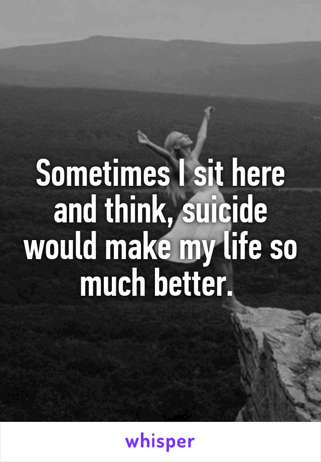 Sometimes I sit here and think, suicide would make my life so much better. 