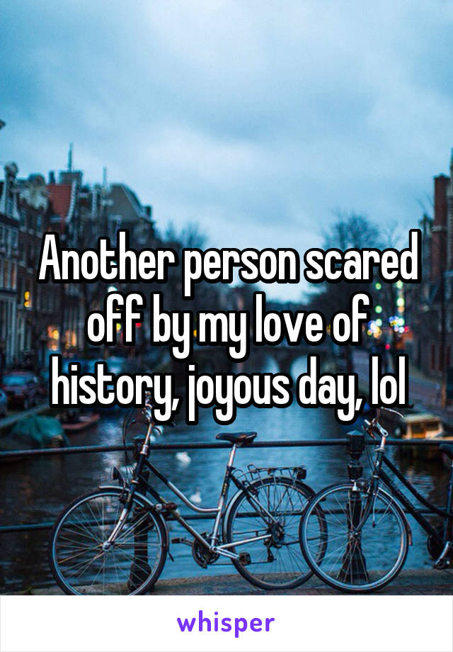 Another person scared off by my love of history, joyous day, lol