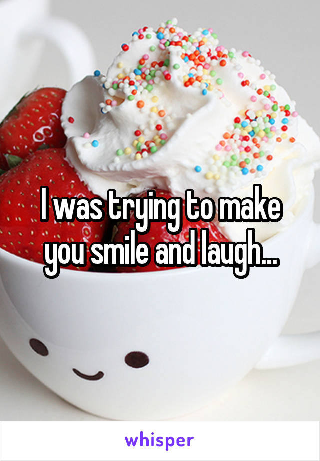 I was trying to make you smile and laugh...