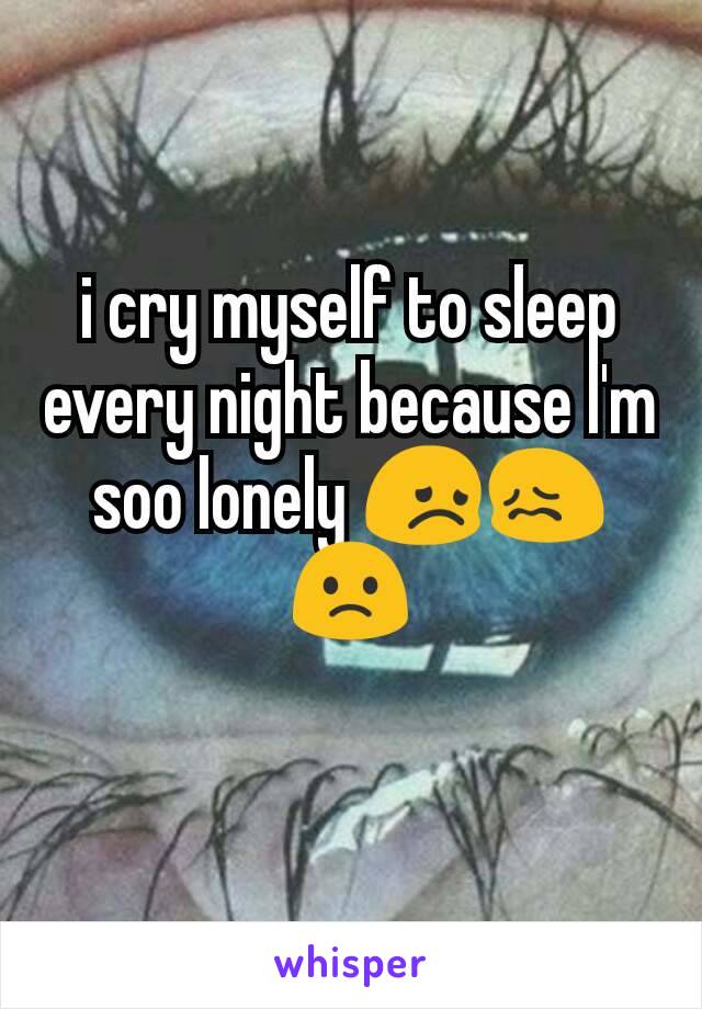 i cry myself to sleep every night because I'm soo lonely 😞😖🙁