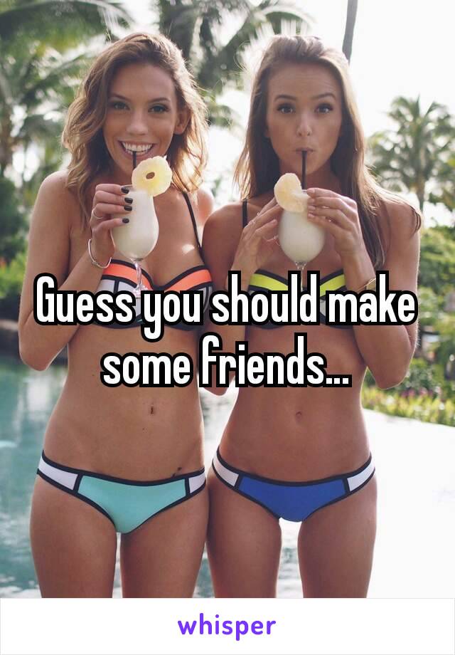 Guess you should make some friends…