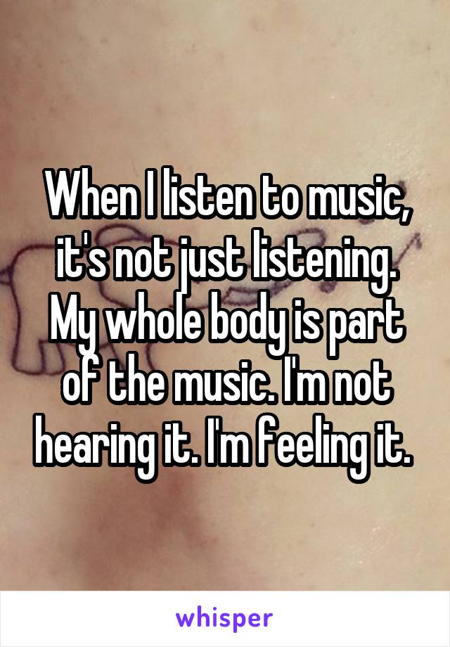 When I listen to music, it's not just listening. My whole body is part of the music. I'm not hearing it. I'm feeling it. 