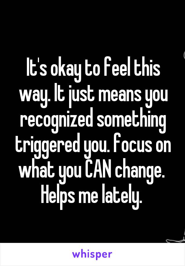 It's okay to feel this way. It just means you recognized something triggered you. focus on what you CAN change. 
Helps me lately. 