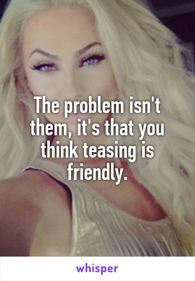 The problem isn't them, it's that you think teasing is friendly.