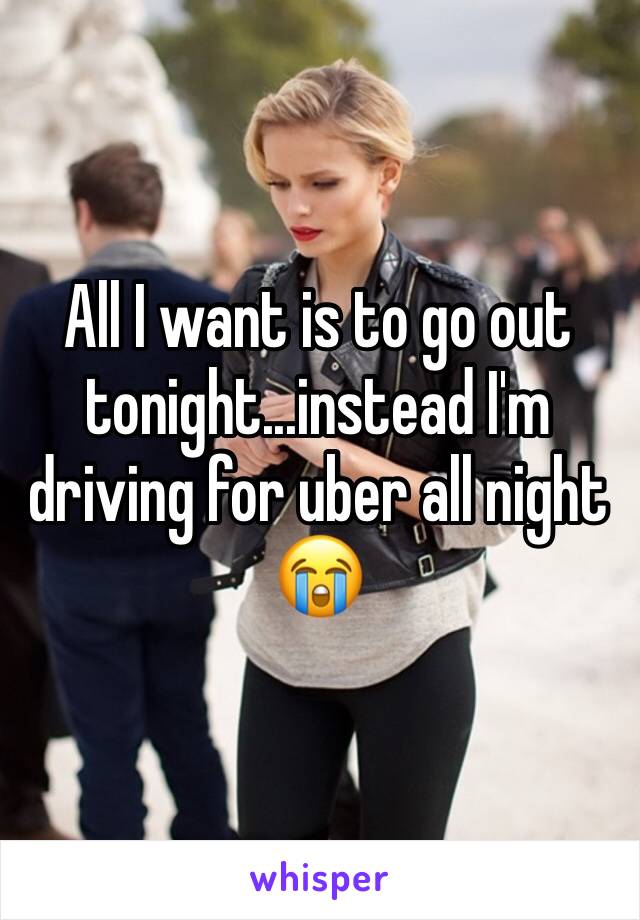 All I want is to go out tonight...instead I'm driving for uber all night 😭