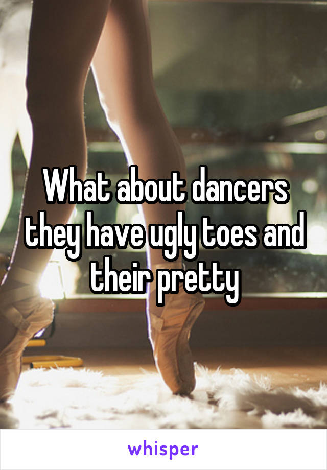 What about dancers they have ugly toes and their pretty