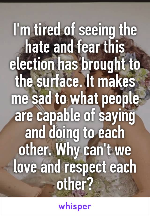 I'm tired of seeing the hate and fear this election has brought to the surface. It makes me sad to what people are capable of saying and doing to each other. Why can't we love and respect each other?