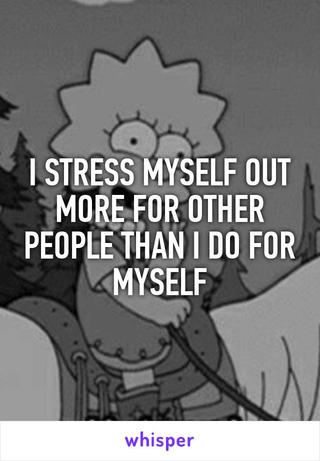 I STRESS MYSELF OUT MORE FOR OTHER PEOPLE THAN I DO FOR MYSELF
