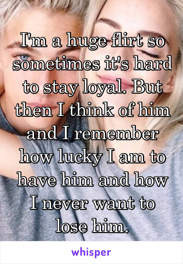 I'm a huge flirt so sometimes it's hard to stay loyal. But then I think of him and I remember how lucky I am to have him and how I never want to lose him.