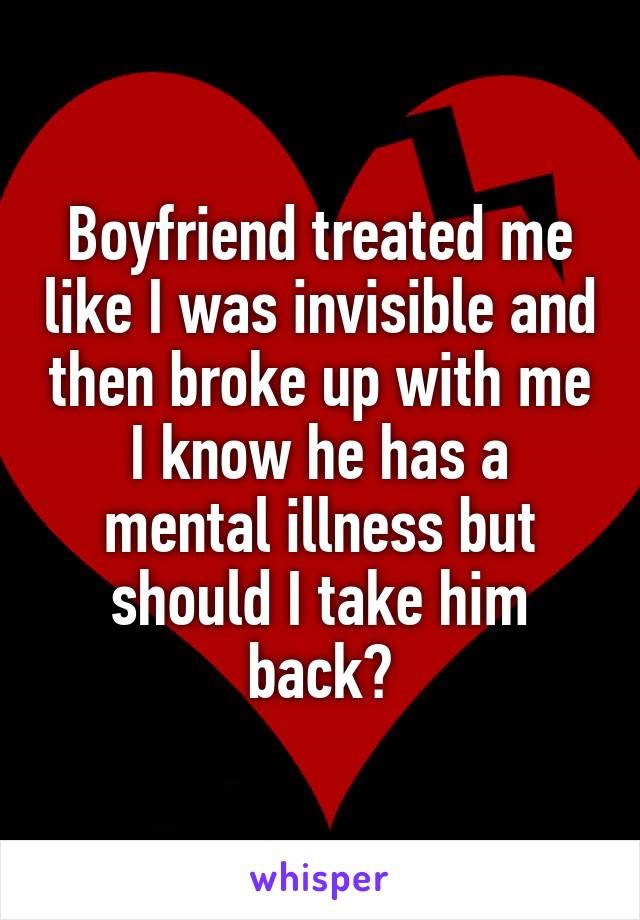 Boyfriend treated me like I was invisible and then broke up with me I know he has a mental illness but should I take him back?