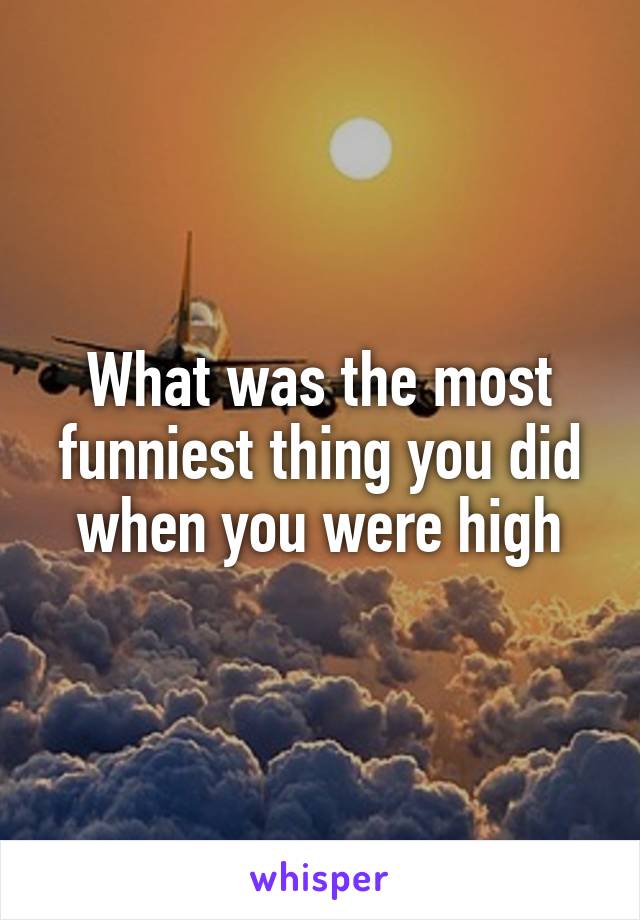 What was the most funniest thing you did when you were high
