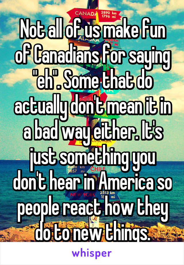 Not all of us make fun of Canadians for saying "eh". Some that do actually don't mean it in a bad way either. It's just something you don't hear in America so people react how they do to new things.