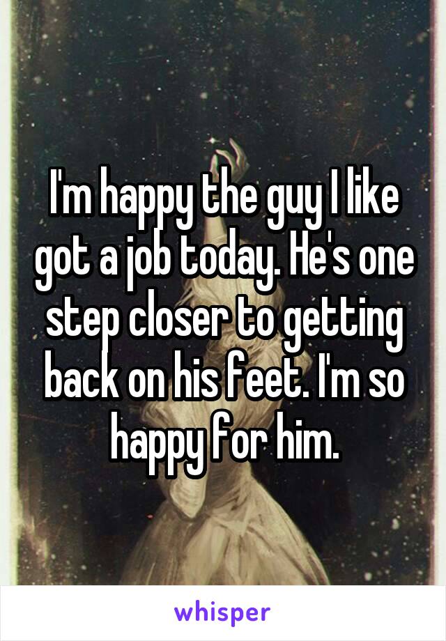 I'm happy the guy I like got a job today. He's one step closer to getting back on his feet. I'm so happy for him.