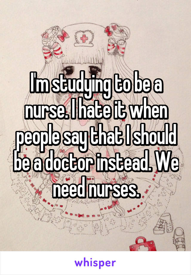 I'm studying to be a nurse. I hate it when people say that I should be a doctor instead. We need nurses.