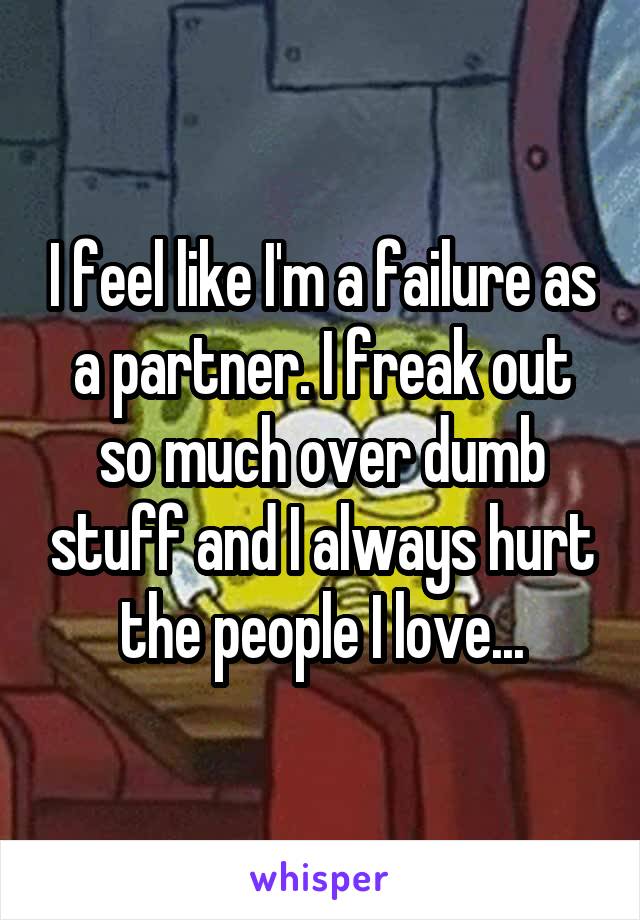 I feel like I'm a failure as a partner. I freak out so much over dumb stuff and I always hurt the people I love...