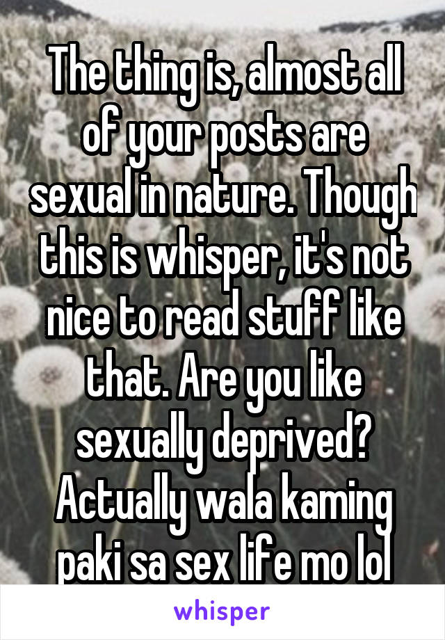 The thing is, almost all of your posts are sexual in nature. Though this is whisper, it's not nice to read stuff like that. Are you like sexually deprived? Actually wala kaming paki sa sex life mo lol