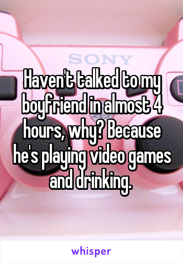 Haven't talked to my boyfriend in almost 4 hours, why? Because he's playing video games and drinking. 
