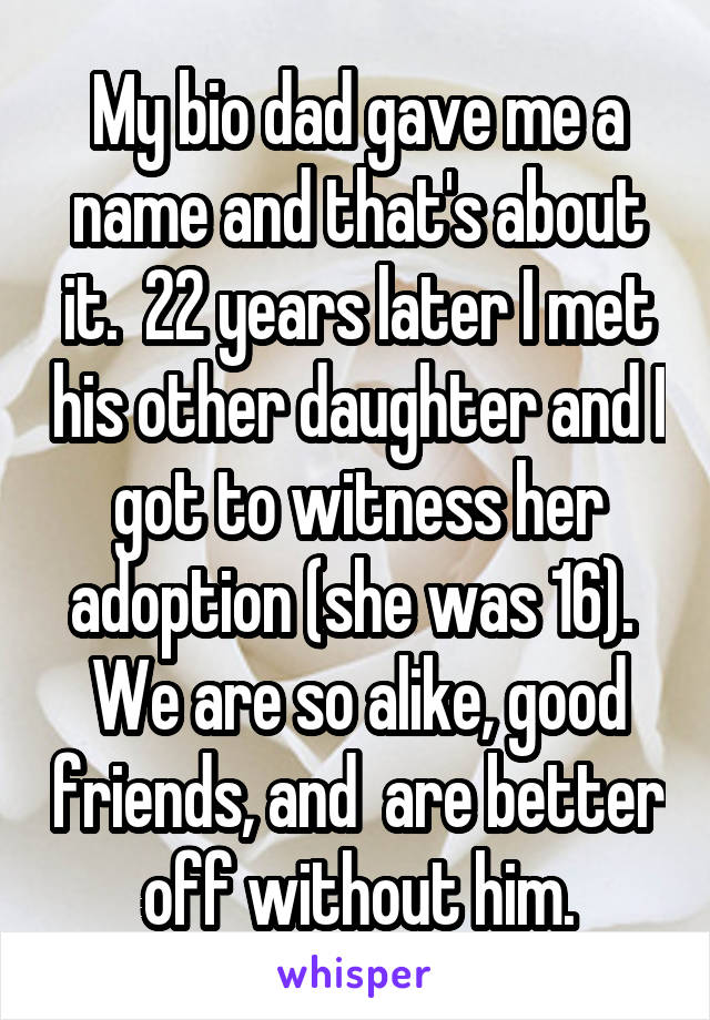 My bio dad gave me a name and that's about it.  22 years later I met his other daughter and I got to witness her adoption (she was 16).  We are so alike, good friends, and  are better off without him.