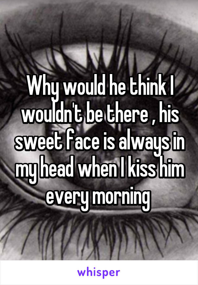 Why would he think I wouldn't be there , his sweet face is always in my head when I kiss him every morning 