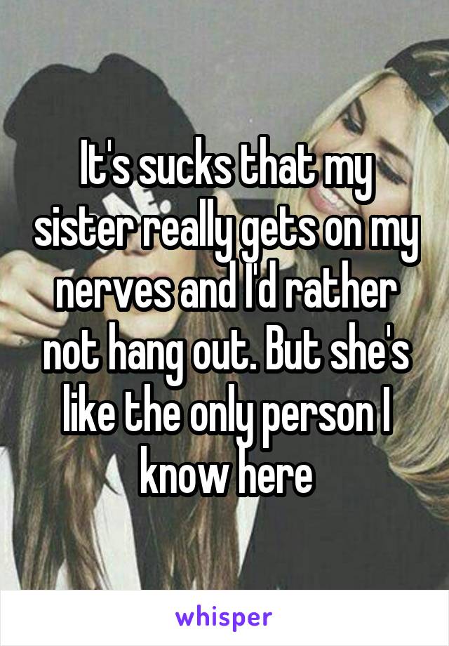It's sucks that my sister really gets on my nerves and I'd rather not hang out. But she's like the only person I know here
