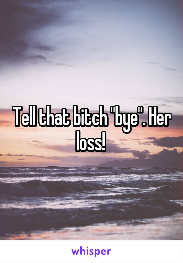 Tell that bitch "bye". Her loss! 