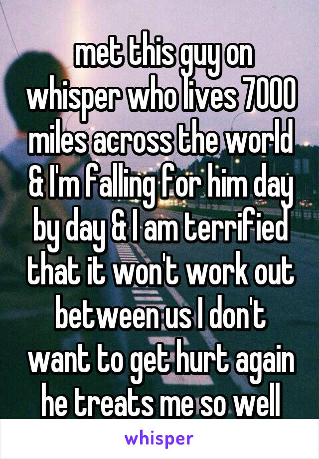  met this guy on whisper who lives 7000 miles across the world & I'm falling for him day by day & I am terrified that it won't work out between us I don't want to get hurt again he treats me so well