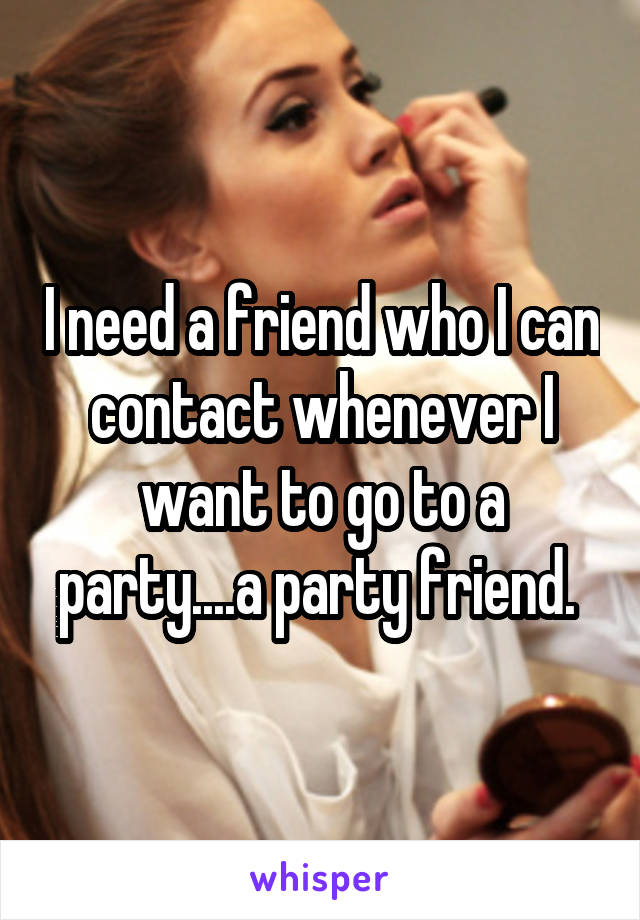 I need a friend who I can contact whenever I want to go to a party....a party friend. 