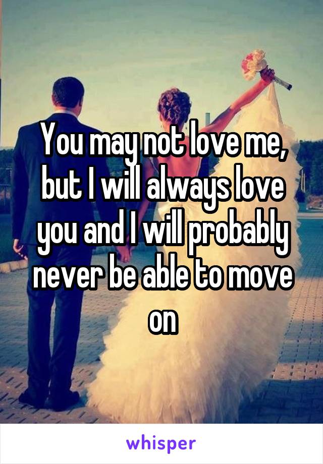 You may not love me, but I will always love you and I will probably never be able to move on