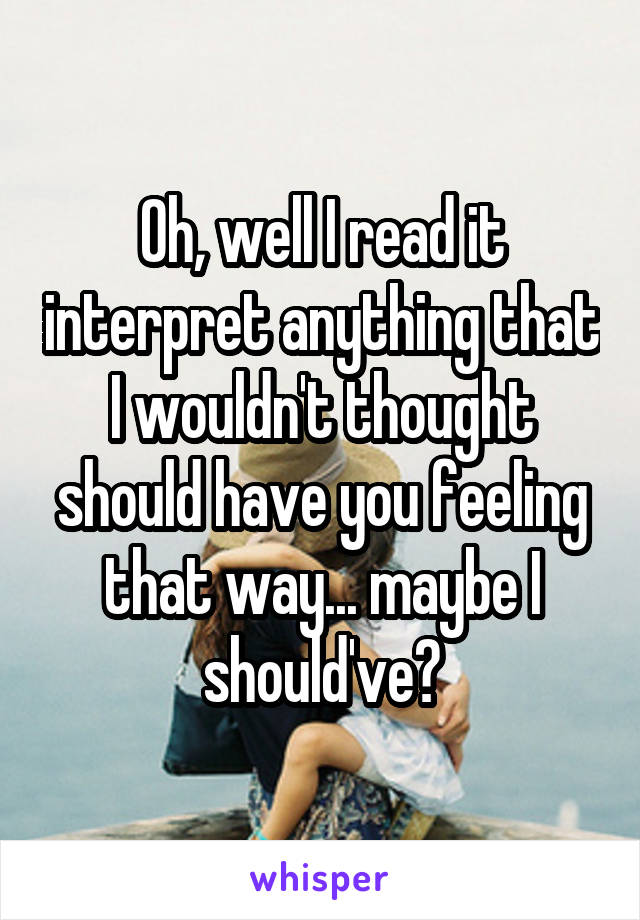 Oh, well I read it interpret anything that I wouldn't thought should have you feeling that way... maybe I should've?