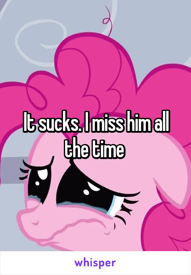 It sucks. I miss him all the time 
