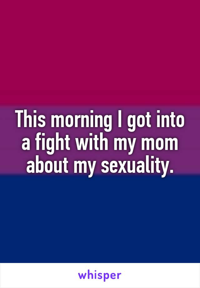 This morning I got into a fight with my mom about my sexuality.